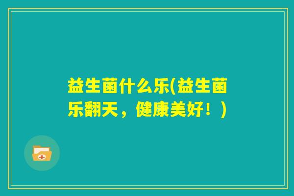 益生菌什么乐(益生菌乐翻天,健康美好!) 益生菌什么乐(益生菌乐翻天,健康美好!)