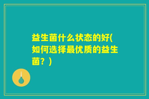 益生菌什么状态的好(如何选择最优质的益生菌?) 益生菌什么状态的好(如何选择最优质的益生菌?)