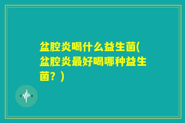盆腔炎喝什么益生菌(盆腔炎最好喝哪种益生菌？)