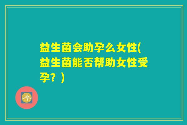 益生菌会助孕么女性(益生菌能否帮助女性受孕?) 益生菌会助孕么女性(益生菌能否帮助女性受孕?)