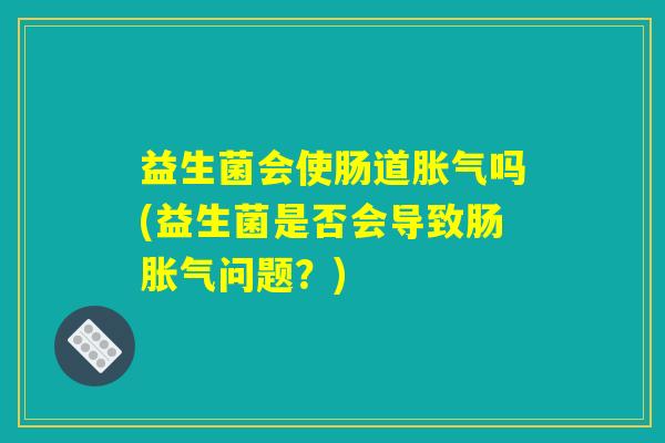 益生菌会使肠道胀气吗(益生菌是否会导致肠胀气问题?) 益生菌会使肠道胀气吗(益生菌是否会导致肠胀气问题?)