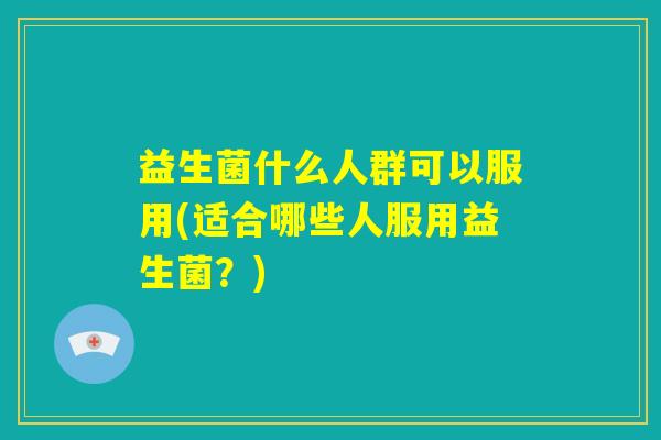 益生菌什么人群可以服用(适合哪些人服用益生菌?) 益生菌什么人群可以服用(适合哪些人服用益生菌?)