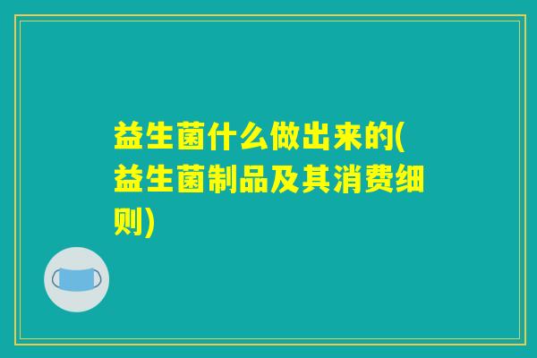 益生菌什么做出来的(益生菌制品及其消费细则)