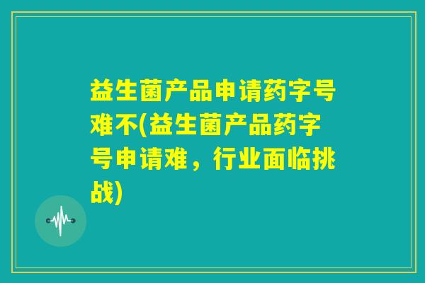 益生菌产品申请药字号难不(益生菌产品药字号申请难,行业面临挑战) 益生菌产品申请药字号难不(益生菌产品药字号申请难,行业面临挑战)