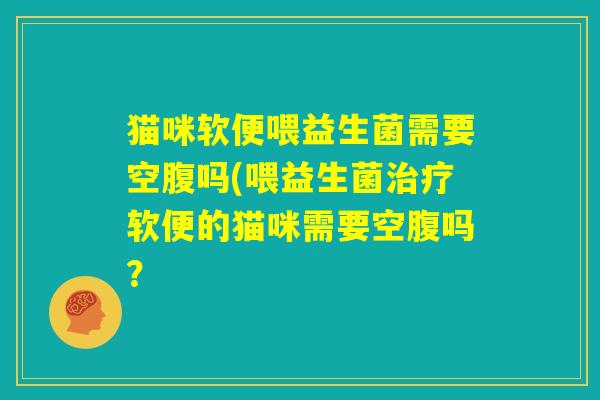 猫咪软便喂益生菌需要空腹吗(喂益生菌治疗软便的猫咪需要空腹吗? 猫咪软便喂益生菌需要空腹吗(喂益生菌治疗软便的猫咪需要空腹吗?
