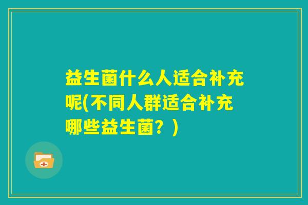 益生菌什么人适合补充呢(不同人群适合补充哪些益生菌?) 益生菌什么人适合补充呢(不同人群适合补充哪些益生菌?)