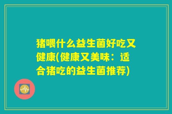 猪喂什么益生菌好吃又健康(健康又美味:适合猪吃的益生菌推荐) 猪喂什么益生菌好吃又健康(健康又美味:适合猪吃的益生菌推荐)