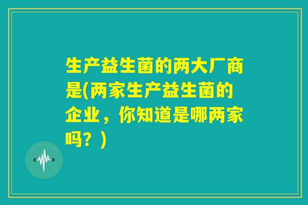 生产益生菌的两大厂商是(两家生产益生菌的企业，你知道是哪两家吗？)
