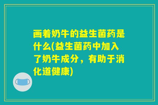 画着奶牛的益生菌药是什么(益生菌药中加入了奶牛成分,有助于消化道健康) 画着奶牛的益生菌药是什么(益生菌药中加入了奶牛成分,有助于消化道健康)