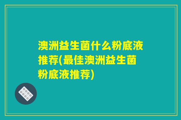 澳洲益生菌什么粉底液推荐(最佳澳洲益生菌粉底液推荐) 澳洲益生菌什么粉底液推荐(最佳澳洲益生菌粉底液推荐)