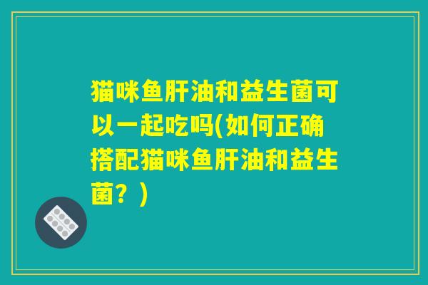 猫咪鱼肝油和益生菌可以一起吃吗(如何正确搭配猫咪鱼肝油和益生菌？)