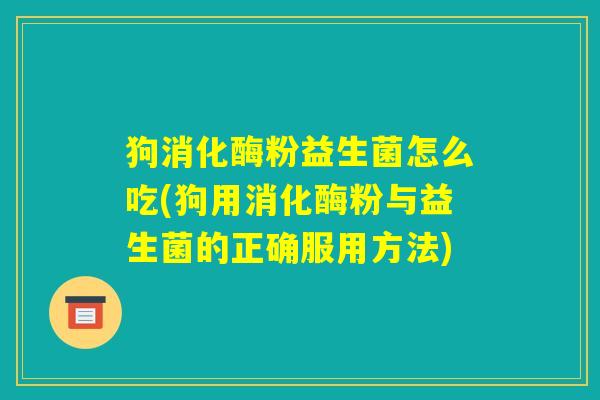 狗消化酶粉益生菌怎么吃(狗用消化酶粉与益生菌的正确服用方法)