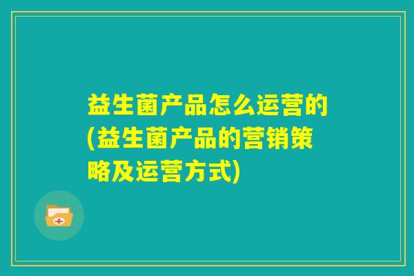 益生菌产品怎么运营的(益生菌产品的营销策略及运营方式)