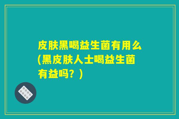 皮肤黑喝益生菌有用么(黑皮肤人士喝益生菌有益吗？)