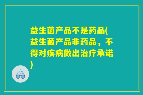 益生菌产品不是药品(益生菌产品非药品，不得对疾病做出治疗承诺)