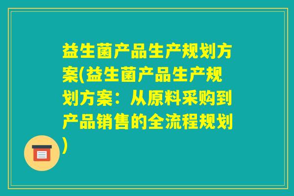 益生菌产品生产规划方案(益生菌产品生产规划方案：从原料采购到产品销售的全流程规划)