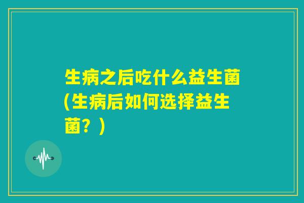 生病之后吃什么益生菌(生病后如何选择益生菌？)