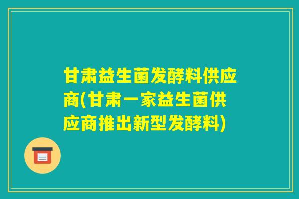 甘肃益生菌发酵料供应商(甘肃一家益生菌供应商推出新型发酵料)