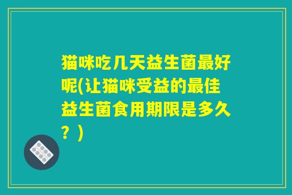 猫咪吃几天益生菌最好呢(让猫咪受益的最佳益生菌食用期限是多久？)
