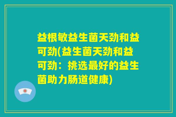 益根敏益生菌天劲和益可劲(益生菌天劲和益可劲：挑选最好的益生菌助力肠道健康)