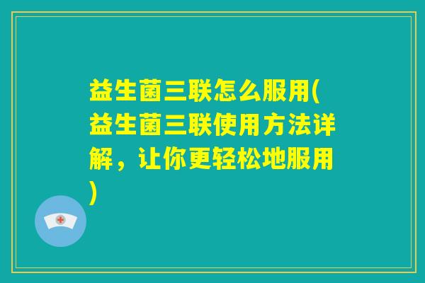 益生菌三联怎么服用(益生菌三联使用方法详解，让你更轻松地服用)