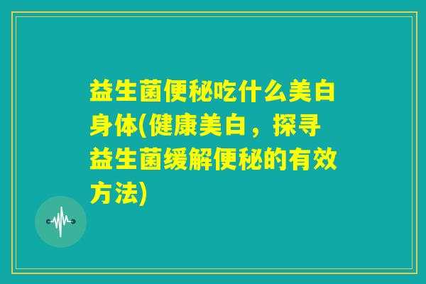 益生菌便秘吃什么美白身体(健康美白，探寻益生菌缓解便秘的有效方法)