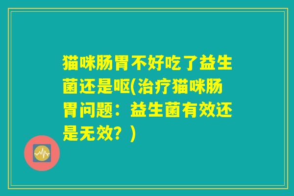 猫咪肠胃不好吃了益生菌还是呕(治疗猫咪肠胃问题：益生菌有效还是无效？)