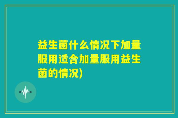 益生菌什么情况下加量服用适合加量服用益生菌的情况)
