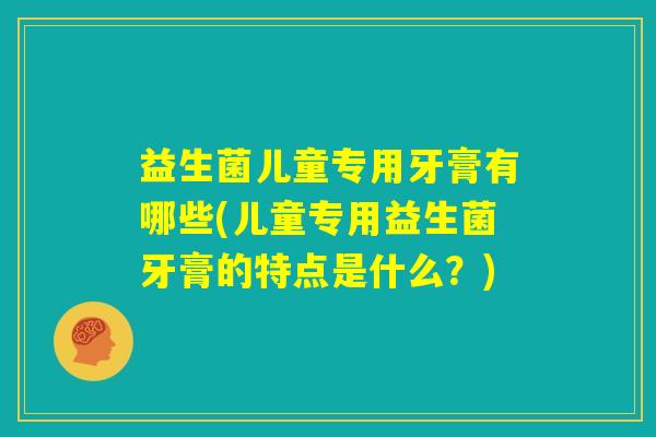 益生菌儿童专用牙膏有哪些(儿童专用益生菌牙膏的特点是什么？)