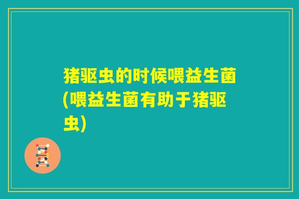 猪驱虫的时候喂益生菌(喂益生菌有助于猪驱虫)