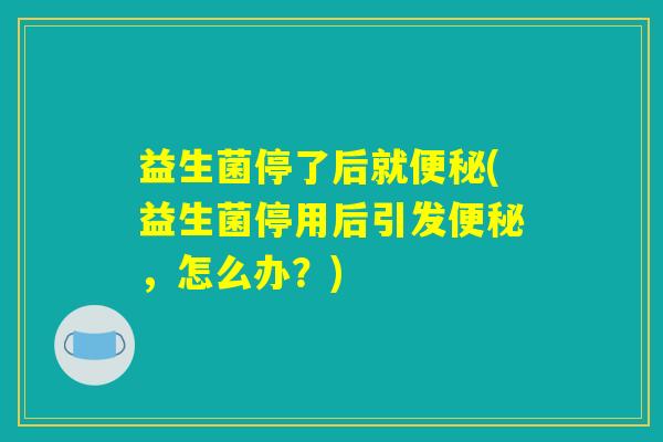 益生菌停了后就便秘(益生菌停用后引发便秘，怎么办？)