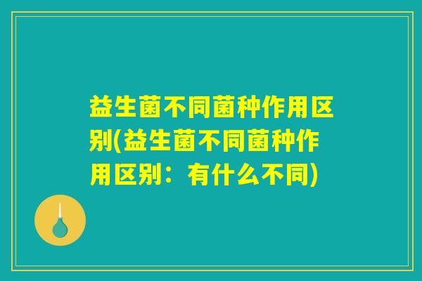益生菌不同菌种作用区别(益生菌不同菌种作用区别：有什么不同)
