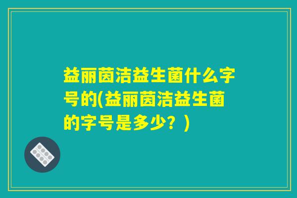 益丽茵洁益生菌什么字号的(益丽茵洁益生菌的字号是多少？)