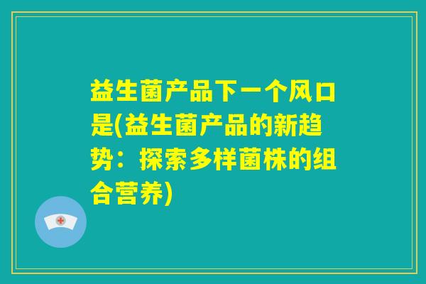 益生菌产品下一个风口是(益生菌产品的新趋势：探索多样菌株的组合营养)