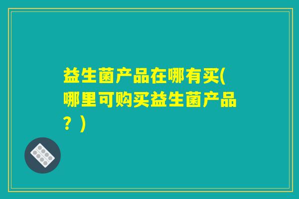 益生菌产品在哪有买(哪里可购买益生菌产品?) 益生菌产品在哪有买(哪里可购买益生菌产品?)