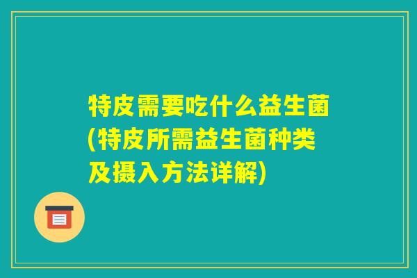 特皮需要吃什么益生菌(特皮所需益生菌种类及摄入方法详解) 特皮需要吃什么益生菌(特皮所需益生菌种类及摄入方法详解)