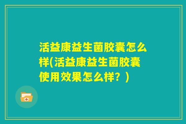 活益康益生菌胶囊怎么样(活益康益生菌胶囊使用效果怎么样？)