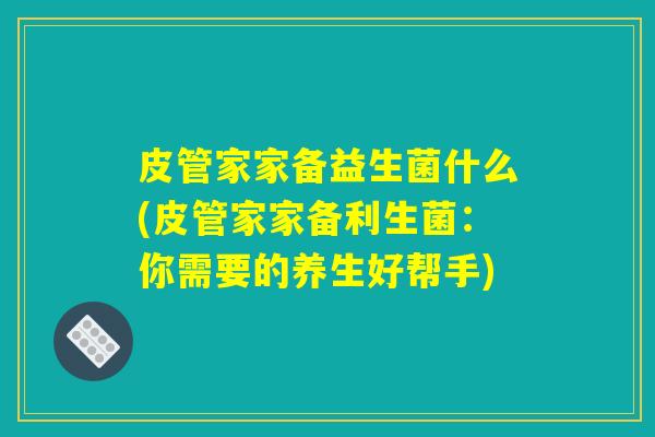 皮管家家备益生菌什么(皮管家家备利生菌:你需要的养生好帮手) 皮管家家备益生菌什么(皮管家家备利生菌:你需要的养生好帮手)