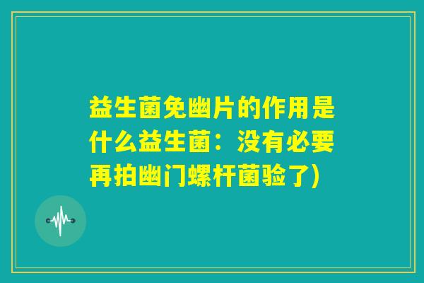 益生菌免幽片的作用是什么益生菌：没有必要再拍幽门螺杆菌验了)
