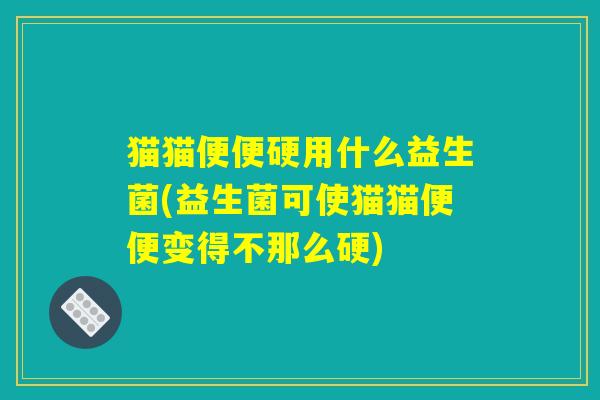 猫猫便便硬用什么益生菌(益生菌可使猫猫便便变得不那么硬)