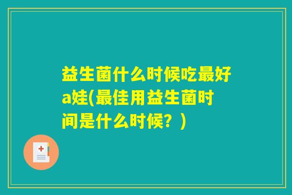 益生菌什么时候吃最好a娃(最佳用益生菌时间是什么时候?) 益生菌什么时候吃最好a娃(最佳用益生菌时间是什么时候?)