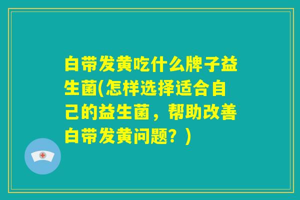 白带发黄吃什么牌子益生菌(怎样选择适合自己的益生菌,帮助改善白带发黄问题?) 白带发黄吃什么牌子益生菌(怎样选择适合自己的益生菌,帮助改善白带发黄问题?)