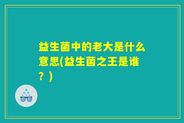 益生菌中的老大是什么意思(益生菌之王是谁?) 益生菌中的老大是什么意思(益生菌之王是谁?)
