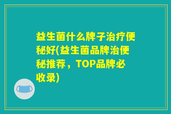 益生菌什么牌子治疗便秘好(益生菌品牌治便秘推荐，TOP品牌必收录)