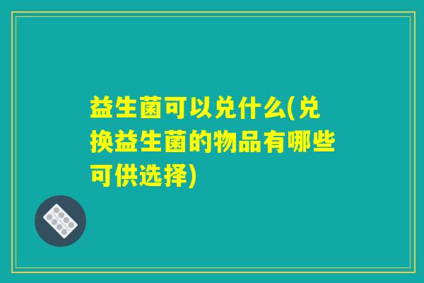 益生菌可以兑什么(兑换益生菌的物品有哪些可供选择)