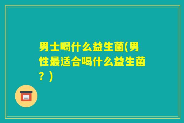 男士喝什么益生菌(男性最适合喝什么益生菌?) 男士喝什么益生菌(男性最适合喝什么益生菌?)