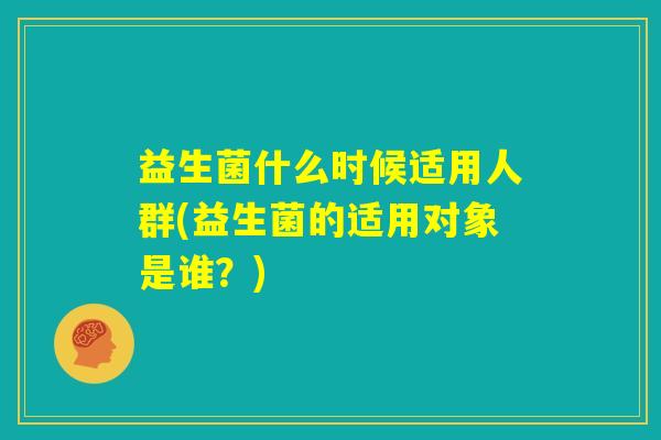 益生菌什么时候适用人群(益生菌的适用对象是谁？)