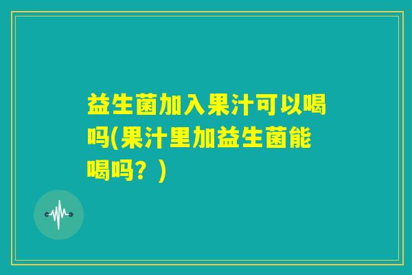 益生菌加入果汁可以喝吗(果汁里加益生菌能喝吗？)