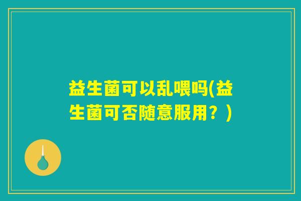 益生菌可以乱喂吗(益生菌可否随意服用?) 益生菌可以乱喂吗(益生菌可否随意服用?)