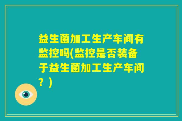 益生菌加工生产车间有监控吗(监控是否装备于益生菌加工生产车间？)